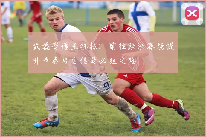 武磊寄语王钰栋：前往欧洲赛场提升节奏与自信是必经之路