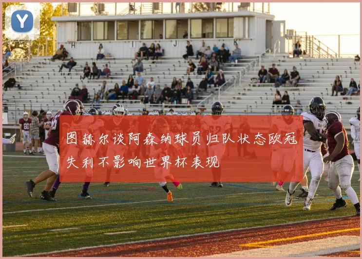 图赫尔谈阿森纳球员归队状态欧冠失利不影响世界杯表现
