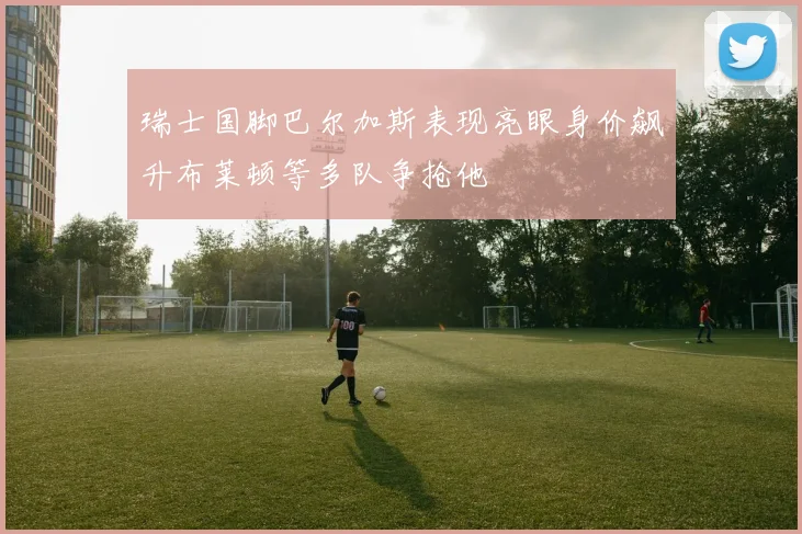 瑞士国脚巴尔加斯表现亮眼身价飙升布莱顿等多队争抢他