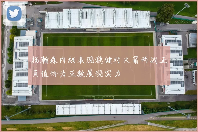 杨瀚森内线表现稳健对火箭两战正负值均为正数展现实力