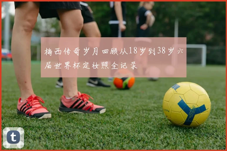 梅西传奇岁月回顾从18岁到38岁六届世界杯定妆照全记录