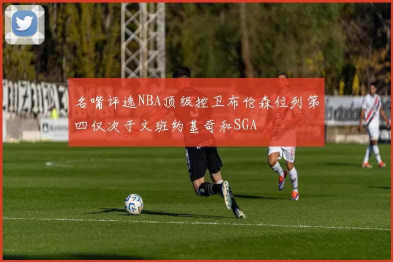 名嘴评选NBA顶级控卫布伦森位列第四仅次于文班约基奇和SGA
