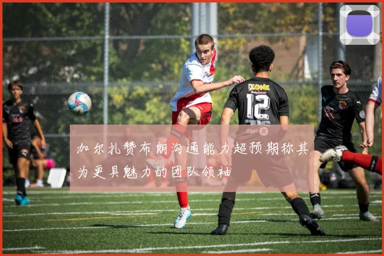 加尔扎赞布朗沟通能力超预期称其为更具魅力的团队领袖