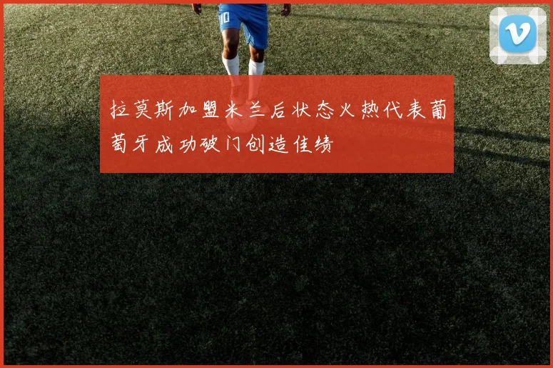 拉莫斯加盟米兰后状态火热代表葡萄牙成功破门创造佳绩