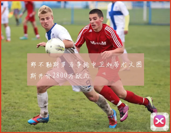 那不勒斯罗马争抢中卫加蒂尤文图斯开价2800万欧元
