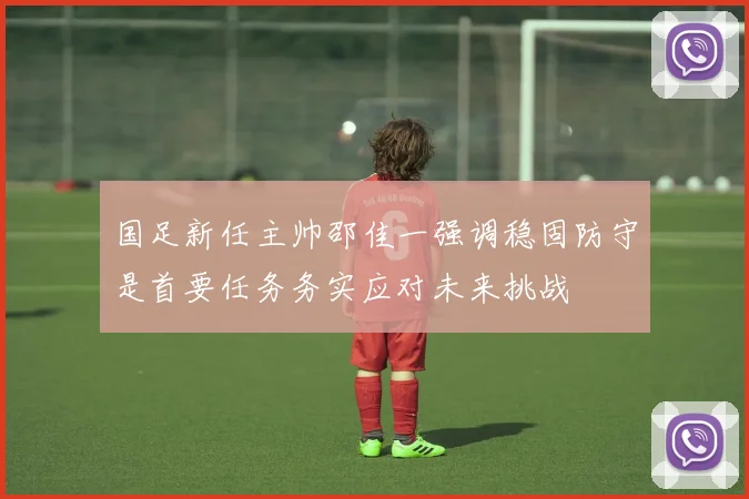 国足新任主帅邵佳一强调稳固防守是首要任务务实应对未来挑战