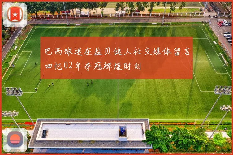 巴西球迷在盐贝健人社交媒体留言回忆02年夺冠辉煌时刻