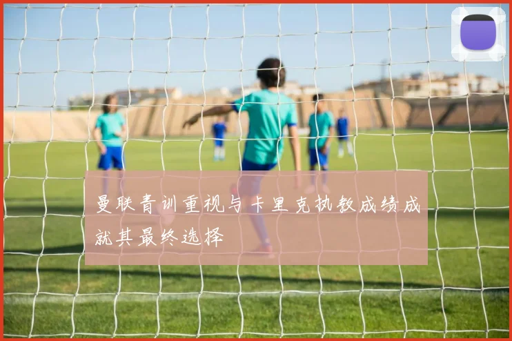 曼联青训重视与卡里克执教成绩成就其最终选择