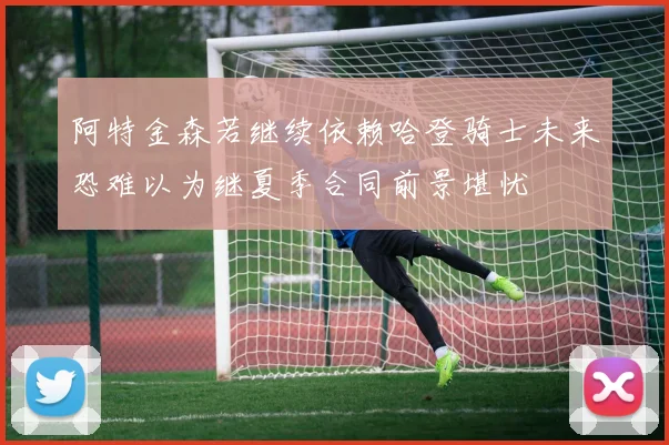 阿特金森若继续依赖哈登骑士未来恐难以为继夏季合同前景堪忧