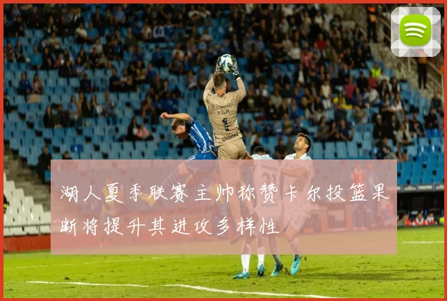 湖人夏季联赛主帅称赞卡尔投篮果断将提升其进攻多样性