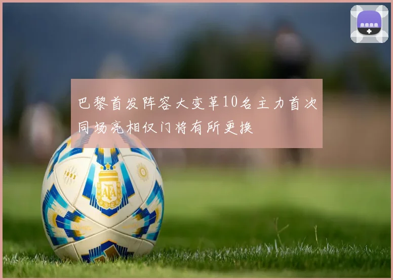 巴黎首发阵容大变革10名主力首次同场亮相仅门将有所更换