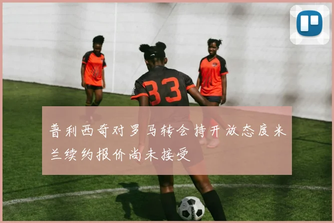 普利西奇对罗马转会持开放态度米兰续约报价尚未接受
