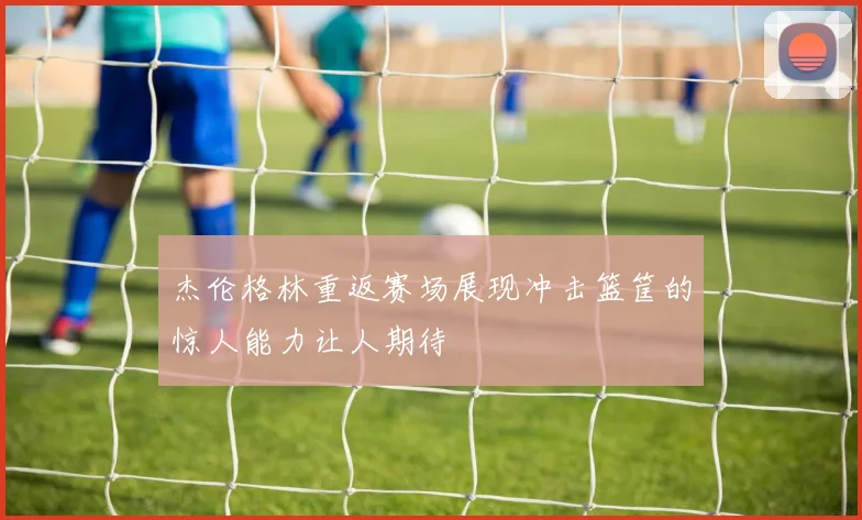 杰伦格林重返赛场展现冲击篮筐的惊人能力让人期待