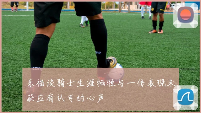 乐福谈骑士生涯牺牲与一传表现未获应有认可的心声