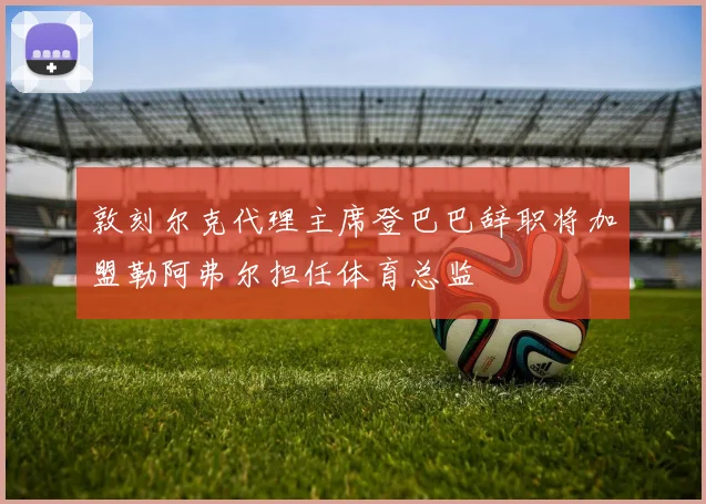敦刻尔克代理主席登巴巴辞职将加盟勒阿弗尔担任体育总监