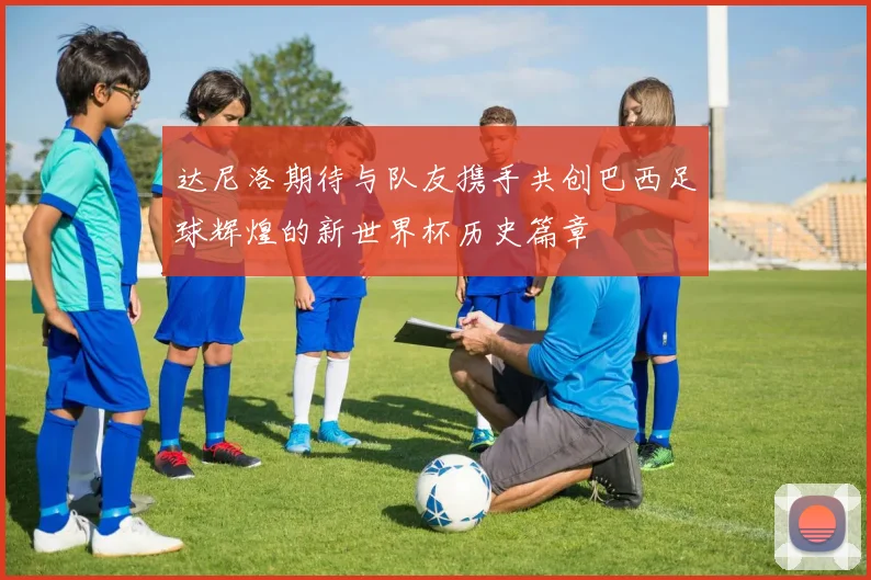 达尼洛期待与队友携手共创巴西足球辉煌的新世界杯历史篇章