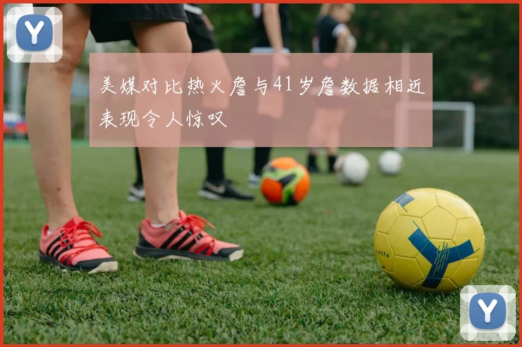 美媒对比热火詹与41岁詹数据相近表现令人惊叹